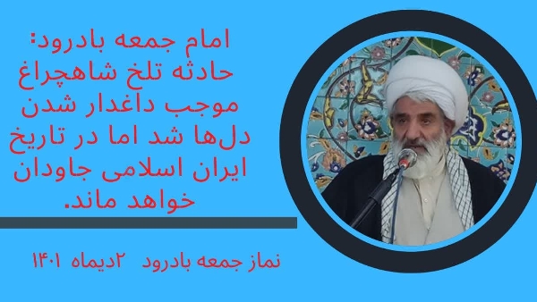 حجت‌الاسلام علیرضا قاسمی در خطبه‌های نماز جمعه این هفته بادرود با گرامیداشت ایام شهادت فاطمه زهرا(ع) به دیدار مقام معظم رهبری با خانواده‌های شهدای حادثه تروریستی حرم مطهر حضرت شاهچراغ اشاره کرد و اظهار‌ داشت: این حادثه تلخ موجب داغدار شدن دل‌ها شد اما در تاریخ ایران اسلامی جاودان خواهد ماند.
